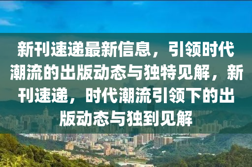 新刊速遞最新信息，引領(lǐng)時(shí)代潮流的出版動(dòng)態(tài)與獨(dú)特見(jiàn)解，新刊速遞，時(shí)代潮流引領(lǐng)下的出版動(dòng)態(tài)與獨(dú)到見(jiàn)解