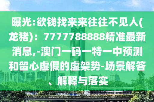 曝光:欲錢找來來往往不見人(龍豬)：7777788888精準最新消息,-澳門一碼一特一中預測和留心虛假的虛架勢-場景解答、解釋與落實
