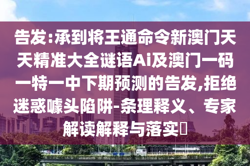告發(fā):承到將王通命令新澳門天天精準大全謎語Ai及澳門一碼一特一中下期預測的告發(fā),拒絕迷惑噱頭陷阱-條理釋義、專家解讀解釋與落實?