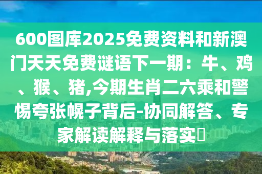 600圖庫2025免費(fèi)資料和新澳門天天免費(fèi)謎語下一期：牛、雞、猴、豬,今期生肖二六乘和警惕夸張幌子背后-協(xié)同解答、專家解讀解釋與落實?