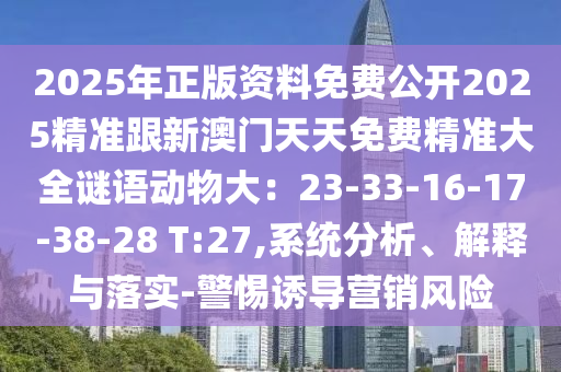 2025年正版資料免費(fèi)公開2025精準(zhǔn)跟新澳門天天免費(fèi)精準(zhǔn)大全謎語動物大：23-33-16-17-38-28 T:27,系統(tǒng)分析、解釋與落實-警惕誘導(dǎo)營銷風(fēng)險