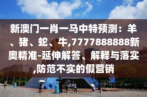 新澳門一肖一馬中特預(yù)測：羊、豬、蛇、牛,7777888888新奧精準(zhǔn)-延伸解答、解釋與落實,防范不實的假營銷