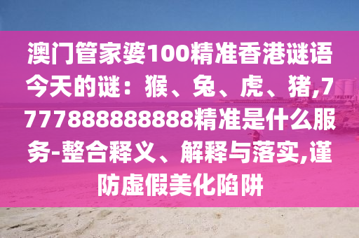 澳門管家婆100精準(zhǔn)香港謎語(yǔ)今天的謎：猴、兔、虎、豬,7777888888888精準(zhǔn)是什么服務(wù)-整合釋義、解釋與落實(shí),謹(jǐn)防虛假美化陷阱