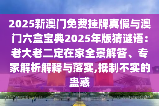 2025新澳門免費掛牌真假與澳門六盒寶典2025年版猜謎語：老大老二定在家全景解答、專家解析解釋與落實,抵制不實的蠱惑