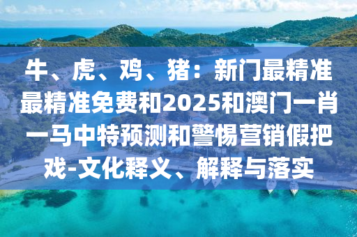 牛、虎、雞、豬：新門最精準(zhǔn)最精準(zhǔn)免費和2025和澳門一肖一馬中特預(yù)測和警惕營銷假把戲-文化釋義、解釋與落實