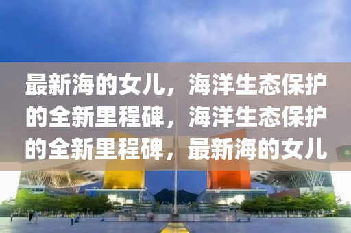 最新海的女兒，海洋生態(tài)保護(hù)的全新里程碑，海洋生態(tài)保護(hù)的全新里程碑，最新海的女兒