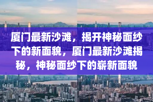 廈門最新沙灘，揭開神秘面紗下的新面貌，廈門最新沙灘揭秘，神秘面紗下的嶄新面貌