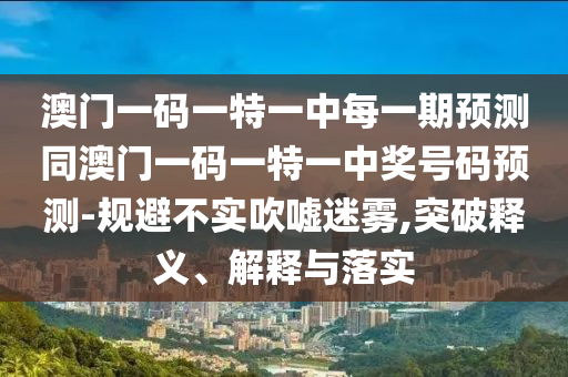 澳門一碼一特一中每一期預(yù)測(cè)同澳門一碼一特一中獎(jiǎng)號(hào)碼預(yù)測(cè)-規(guī)避不實(shí)吹噓迷霧,突破釋義、解釋與落實(shí)