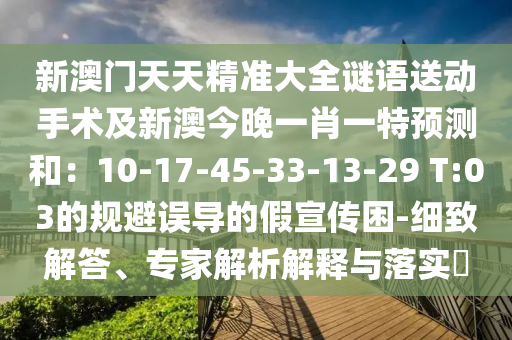 新澳門天天精準(zhǔn)大全謎語送動手術(shù)及新澳今晚一肖一特預(yù)測和：10-17-45-33-13-29 T:03的規(guī)避誤導(dǎo)的假宣傳困-細(xì)致解答、專家解析解釋與落實?