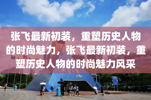 張飛最新初裝，重塑歷史人物的時尚魅力，張飛最新初裝，重塑歷史人物的時尚魅力風(fēng)采