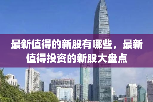 最新值得的新股有哪些，最新值得投資的新股大盤(pán)點(diǎn)