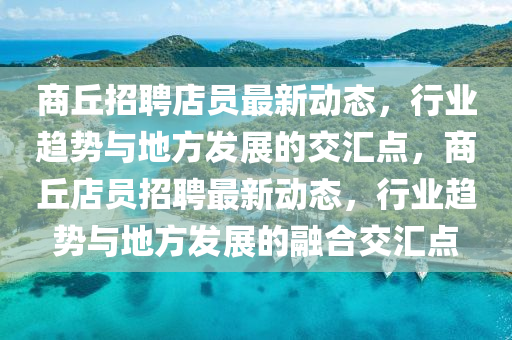商丘招聘店員最新動(dòng)態(tài)，行業(yè)趨勢(shì)與地方發(fā)展的交匯點(diǎn)，商丘店員招聘最新動(dòng)態(tài)，行業(yè)趨勢(shì)與地方發(fā)展的融合交匯點(diǎn)