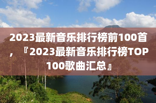2023最新音樂(lè)排行榜前100首，『2023最新音樂(lè)排行榜TOP100歌曲匯總』