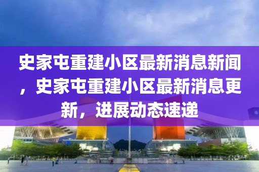史家屯重建小區(qū)最新消息新聞，史家屯重建小區(qū)最新消息更新，進展動態(tài)速遞