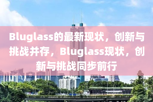 Bluglass的最新現(xiàn)狀，創(chuàng)新與挑戰(zhàn)并存，Bluglass現(xiàn)狀，創(chuàng)新與挑戰(zhàn)同步前行