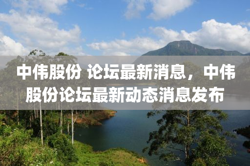中偉股份 論壇最新消息，中偉股份論壇最新動(dòng)態(tài)消息發(fā)布