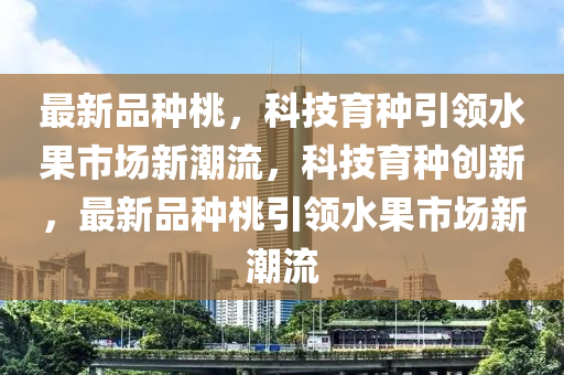 最新品種桃，科技育種引領(lǐng)水果市場(chǎng)新潮流，科技育種創(chuàng)新，最新品種桃引領(lǐng)水果市場(chǎng)新潮流