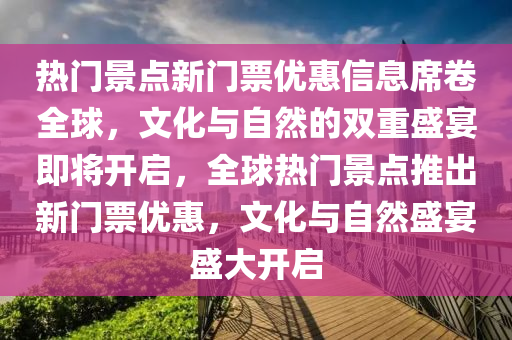 熱門景點新門票優(yōu)惠信息席卷全球，文化與自然的雙重盛宴即將開啟，全球熱門景點推出新門票優(yōu)惠，文化與自然盛宴盛大開啟