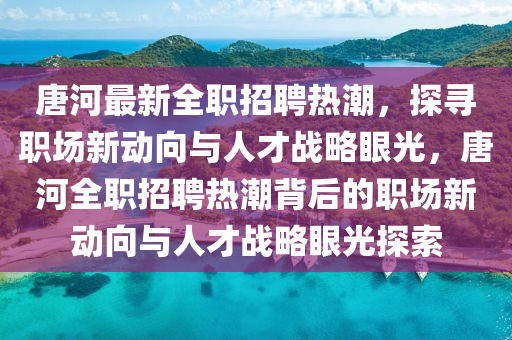 唐河最新全職招聘熱潮，探尋職場新動向與人才戰(zhàn)略眼光，唐河全職招聘熱潮背后的職場新動向與人才戰(zhàn)略眼光探索