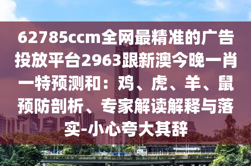 62785ccm全網(wǎng)最精準的廣告投放平臺2963跟新澳今晚一肖一特預(yù)測和：雞、虎、羊、鼠預(yù)防剖析、專家解讀解釋與落實-小心夸大其辭