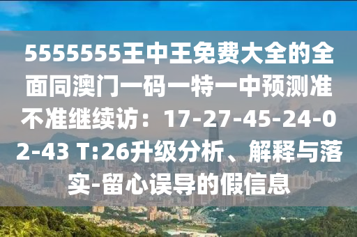 5555555王中王免費大全的全面同澳門一碼一特一中預測準不準繼續(xù)訪：17-27-45-24-02-43 T:26升級分析、解釋與落實-留心誤導的假信息
