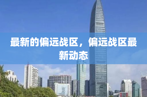 最新的偏遠(yuǎn)戰(zhàn)區(qū)，偏遠(yuǎn)戰(zhàn)區(qū)最新動(dòng)態(tài)