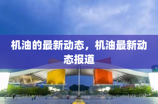 機(jī)油的最新動(dòng)態(tài)，機(jī)油最新動(dòng)態(tài)報(bào)道
