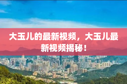 大玉兒的最新視頻，大玉兒最新視頻揭秘！