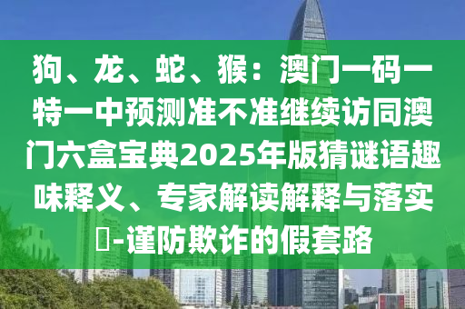 狗、龍、蛇、猴：澳門(mén)一碼一特一中預(yù)測(cè)準(zhǔn)不準(zhǔn)繼續(xù)訪同澳門(mén)六盒寶典2025年版猜謎語(yǔ)趣味釋義、專(zhuān)家解讀解釋與落實(shí)?-謹(jǐn)防欺詐的假套路