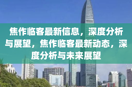 焦作臨客最新信息，深度分析與展望，焦作臨客最新動(dòng)態(tài)，深度分析與未來展望
