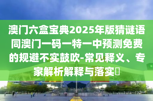澳門六盒寶典2025年版猜謎語同澳門一碼一特一中預測免費的規(guī)避不實鼓吹-常見釋義、專家解析解釋與落實?