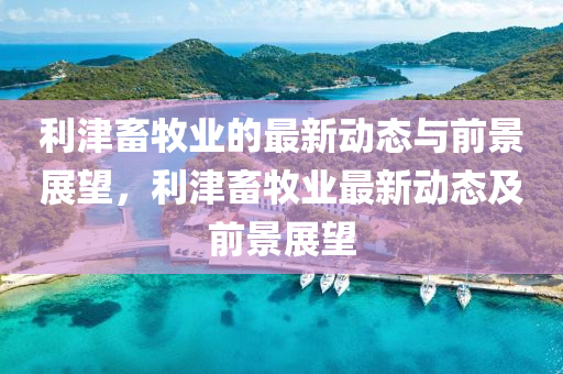 利津畜牧業(yè)的最新動態(tài)與前景展望，利津畜牧業(yè)最新動態(tài)及前景展望
