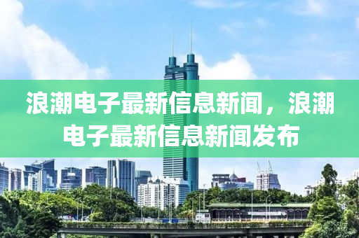 浪潮電子最新信息新聞，浪潮電子最新信息新聞發(fā)布