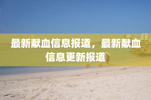 最新獻(xiàn)血信息報道，最新獻(xiàn)血信息更新報道
