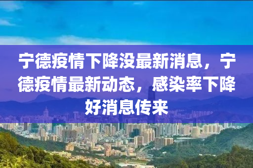 寧德疫情下降沒最新消息，寧德疫情最新動態(tài)，感染率下降好消息傳來