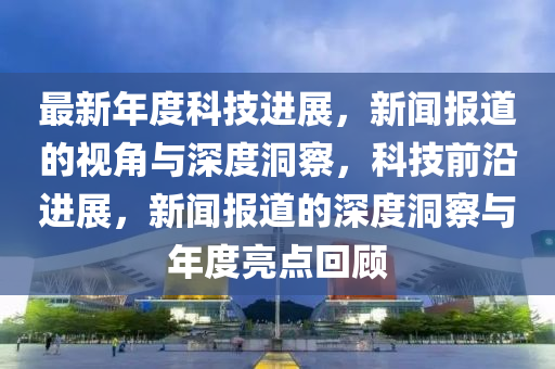 最新年度科技進(jìn)展，新聞報道的視角與深度洞察，科技前沿進(jìn)展，新聞報道的深度洞察與年度亮點(diǎn)回顧