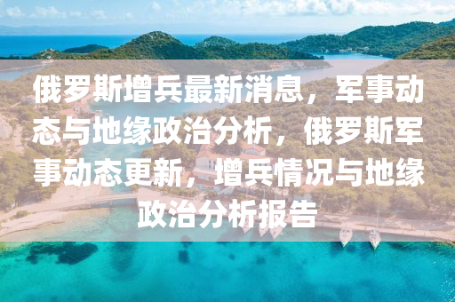 俄羅斯增兵最新消息，軍事動態(tài)與地緣政治分析，俄羅斯軍事動態(tài)更新，增兵情況與地緣政治分析報告
