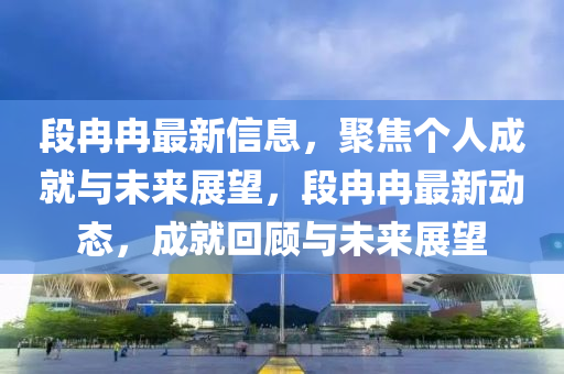 段冉冉最新信息，聚焦個人成就與未來展望，段冉冉最新動態(tài)，成就回顧與未來展望
