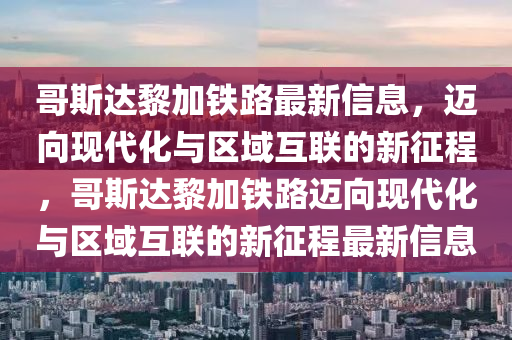 哥斯達(dá)黎加鐵路最新信息，邁向現(xiàn)代化與區(qū)域互聯(lián)的新征程，哥斯達(dá)黎加鐵路邁向現(xiàn)代化與區(qū)域互聯(lián)的新征程最新信息