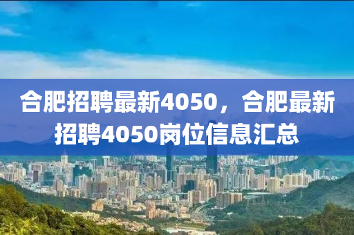 合肥招聘最新4050，合肥最新招聘4050崗位信息匯總