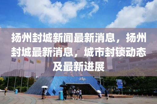 揚(yáng)州封城新聞最新消息，揚(yáng)州封城最新消息，城市封鎖動(dòng)態(tài)及最新進(jìn)展