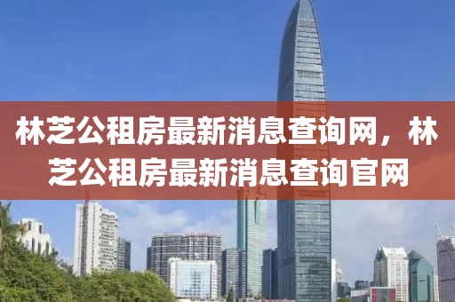 林芝公租房最新消息查詢網(wǎng)，林芝公租房最新消息查詢官網(wǎng)