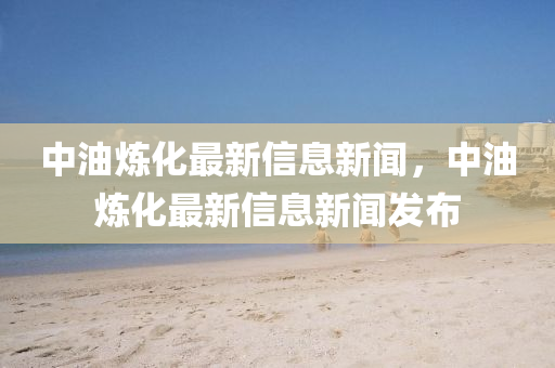 中油煉化最新信息新聞，中油煉化最新信息新聞發(fā)布
