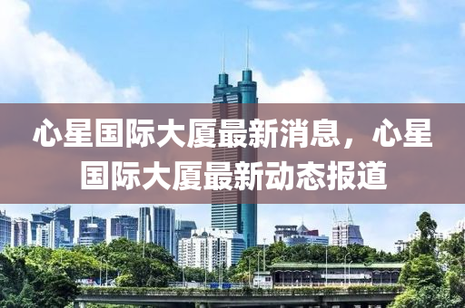 心星國際大廈最新消息，心星國際大廈最新動態(tài)報道