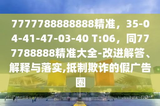 7777788888888精準(zhǔn)，35-04-41-47-03-40 T:06，同777788888精準(zhǔn)大全-改進(jìn)解答、解釋與落實(shí),抵制欺詐的假廣告圈