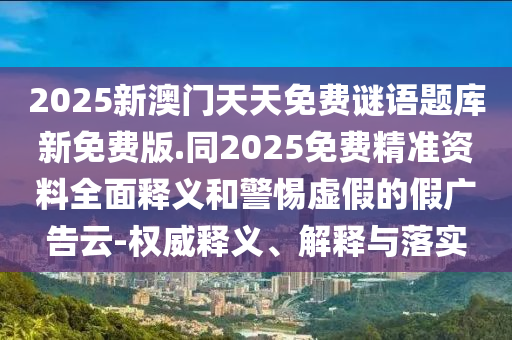 2025新澳門天天免費謎語題庫新免費版.同2025免費精準(zhǔn)資料全面釋義和警惕虛假的假廣告云-權(quán)威釋義、解釋與落實