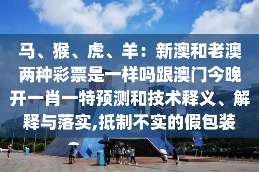 馬、猴、虎、羊：新澳和老澳兩種彩票是一樣嗎跟澳門今晚開一肖一特預(yù)測和技術(shù)釋義、解釋與落實(shí),抵制不實(shí)的假包裝