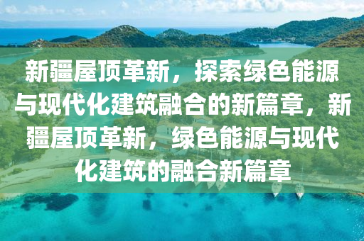 新疆屋頂革新，探索綠色能源與現(xiàn)代化建筑融合的新篇章，新疆屋頂革新，綠色能源與現(xiàn)代化建筑的融合新篇章山東水清源環(huán)?？萍加邢薰? class=