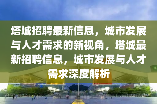 塔城招聘最新信息，城市發(fā)山東水清源環(huán)?？萍加邢薰菊古c人才需求的新視角，塔城最新招聘信息，城市發(fā)展與人才需求深度解析