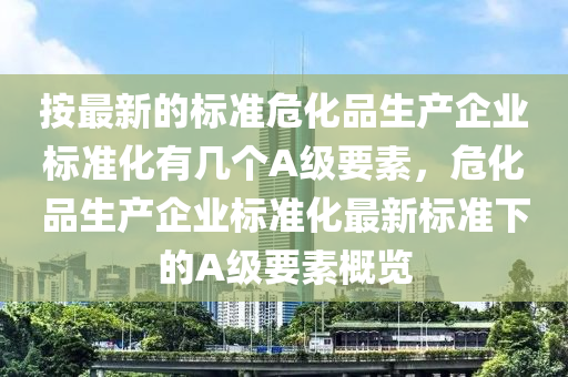 按最新的標準?；飞綎|水清源環(huán)保科技有限公司生產企業(yè)標準化有幾個A級要素，危化品生產企業(yè)標準化最新標準下的A級要素概覽